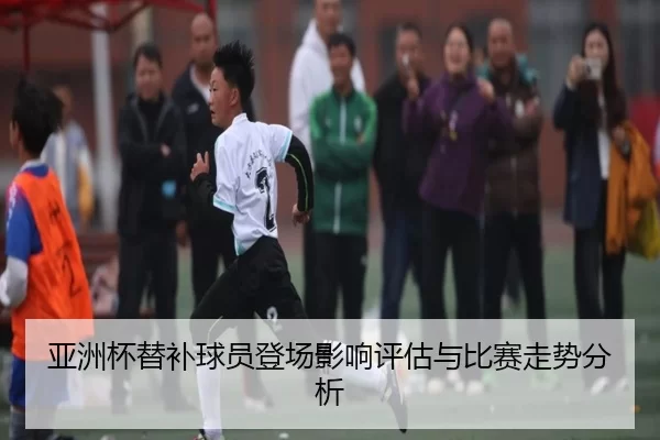 亚洲杯替补球员登场影响评估与比赛走势分析